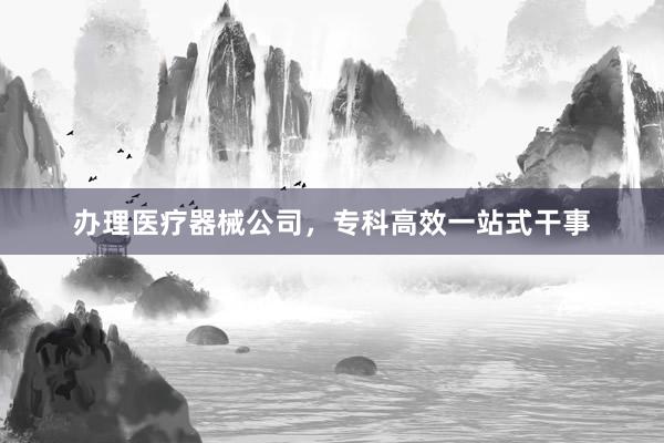 办理医疗器械公司，专科高效一站式干事
